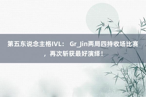 第五东说念主格IVL: Gr_Jin两局四持收场比赛,再次斩获最好演绎!