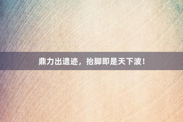 鼎力出遗迹,抬脚即是天下波!