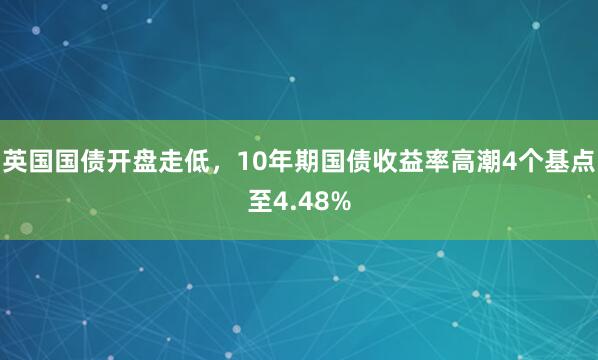 英国国债开盘走低，10年期国债收益率高潮4个基点至4.48%